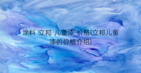 涂料 立邦 儿童漆 价格(立邦儿童漆的价格介绍)